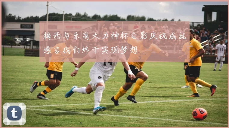 梅西与乐高大力神杯合影庆祝成就感言我们终于实现梦想