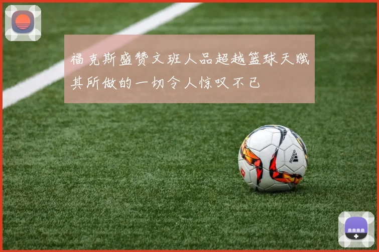 福克斯盛赞文班人品超越篮球天赋其所做的一切令人惊叹不已