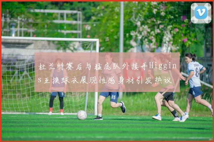 杜兰特赛后与猛虎队外接手Higgins互换球衣展现性感身材引发热议