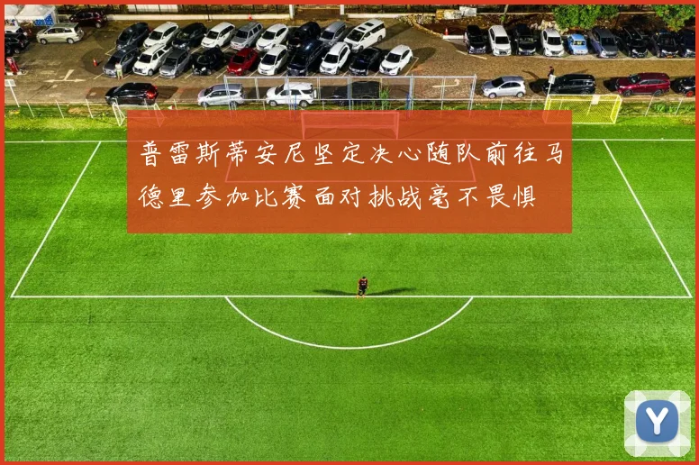 普雷斯蒂安尼坚定决心随队前往马德里参加比赛面对挑战毫不畏惧