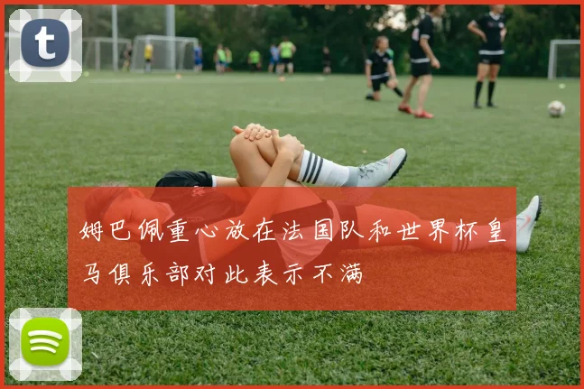 姆巴佩重心放在法国队和世界杯皇马俱乐部对此表示不满
